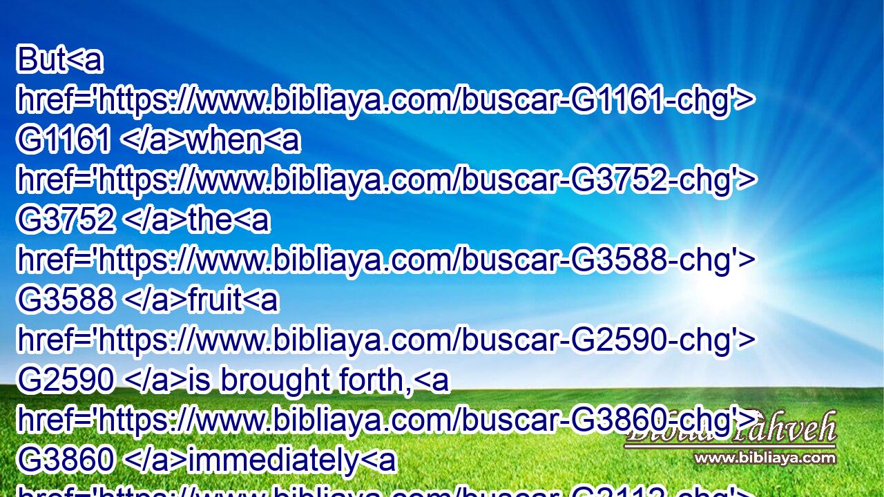 But G1161 when G3752 the G3588 fruit G2590 is brought forth, G3860 immediately G2112 he putteth in G649 the G3588 sickle, G1407 because G3754 the G3588 harvest G2326 is come.G3936