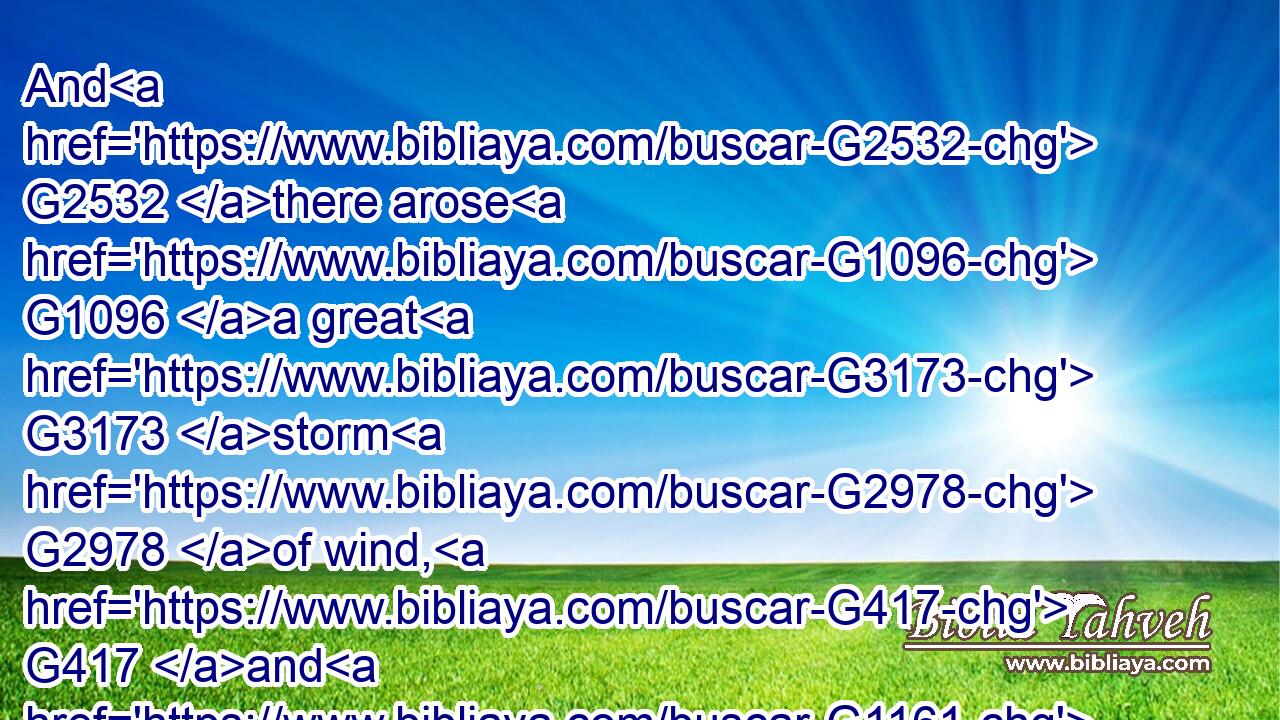 And G2532 there arose G1096 a great G3173 storm G2978 of wind, G417 and G1161 the G3588 waves G2949 beat G1911 into G1519 the G3588 ship, G4143 so that G5620 it G846 was now full. G1072 G2235