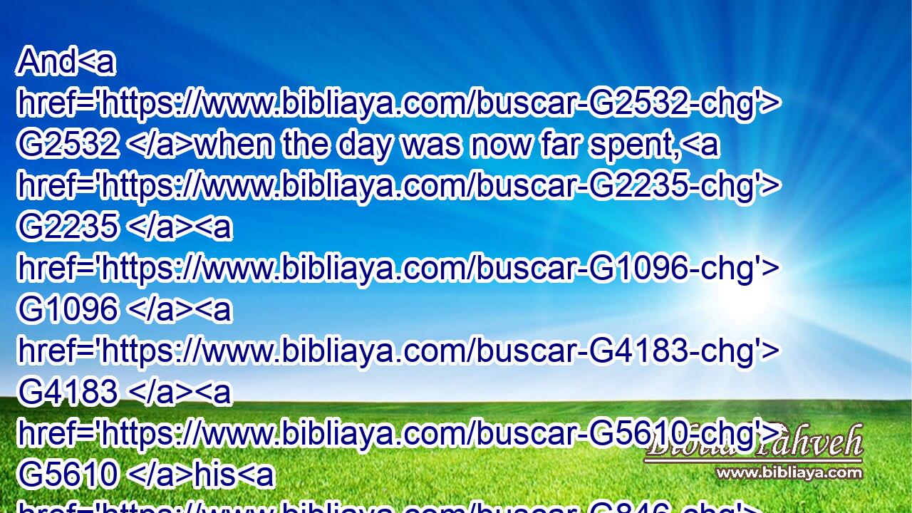 And G2532 when the day was now far spent, G2235  G1096  G4183  G5610 his G846 disciples G3101 came G4334 unto him, G846 and said, G3004 This is G2076 a desert G2048 place, G5117 and G2532 now G2235 the time is far passed: G4183 G5610