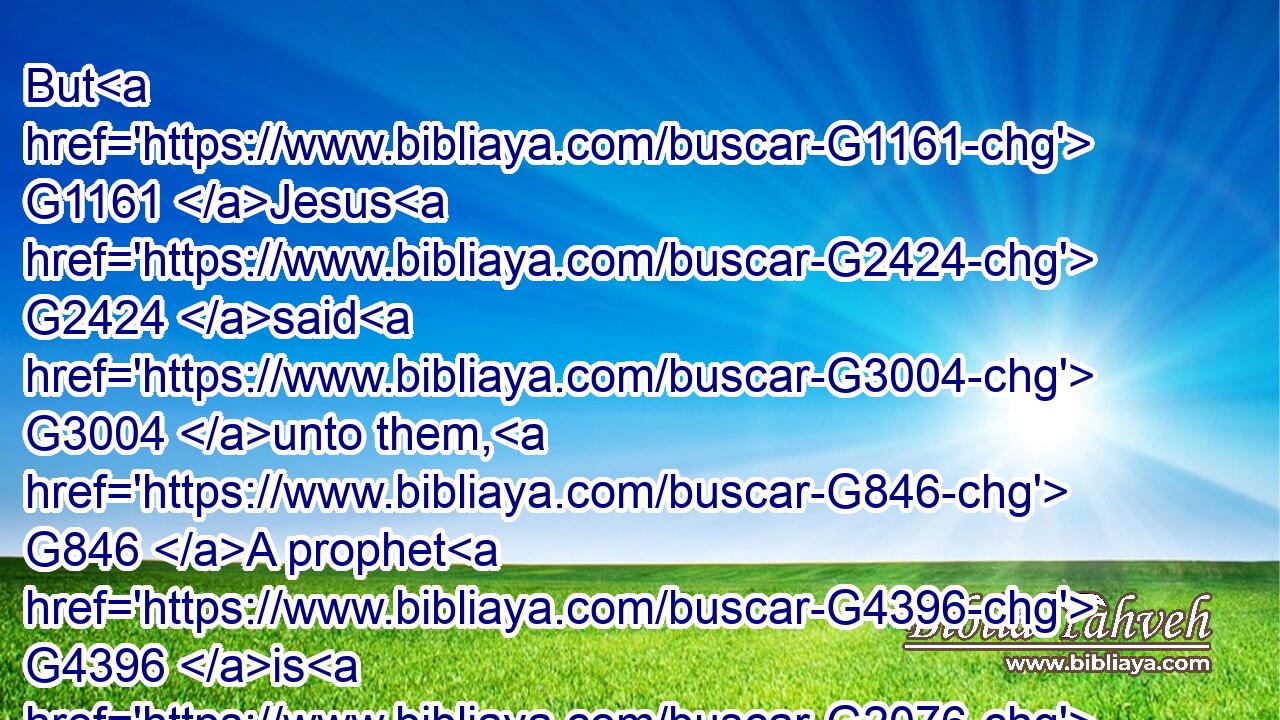 But G1161 Jesus G2424 said G3004 unto them, G846 A prophet G4396 is G2076 not G3756 without honour, G820 but G1508 in G1722 his own G848 country, G3968 and G2532 among G1722 his own kin, G4773 and G2532 in G1722 his own G848 house.G3614