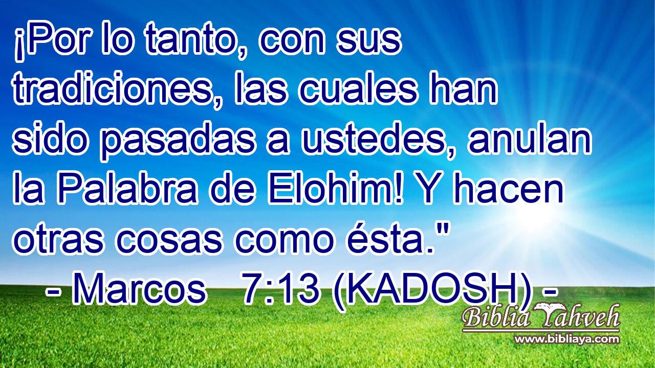  ¡Por lo tanto, con sus tradiciones, las cuales han sido pasadas a ustedes, anulan la Palabra de Elohim! Y hacen otras cosas como ésta.