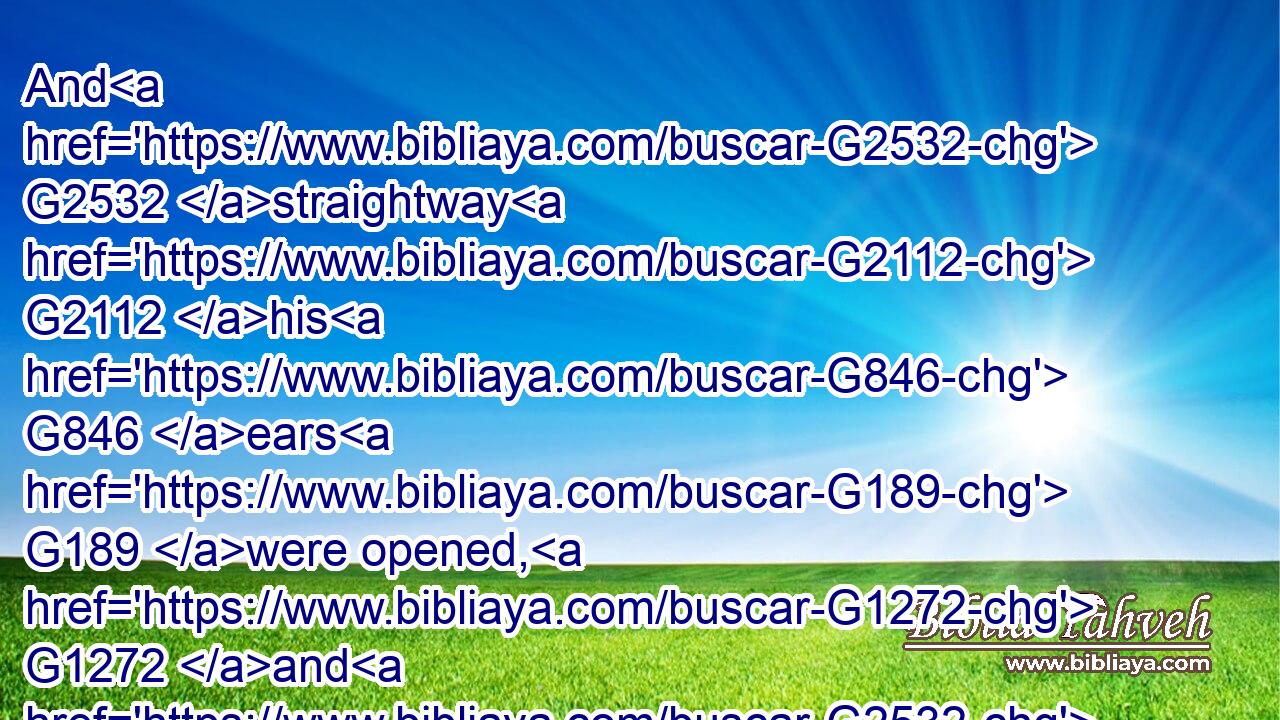 And G2532 straightway G2112 his G846 ears G189 were opened, G1272 and G2532 the G3588 string G1199 of his G846 tongue G1100 was loosed, G3089 and G2532 he spake G2980 plain.G3723