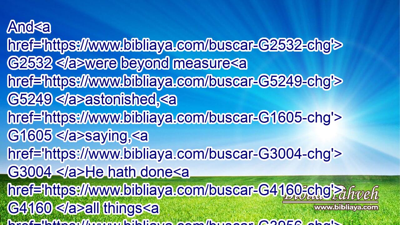 And G2532 were beyond measure G5249 astonished, G1605 saying, G3004 He hath done G4160 all things G3956 well: G2573 he maketh G4160 both G2532 the G3588 deaf G2974 to hear, G191 and G2532 the G3588 dumb G216 to speak.G2980