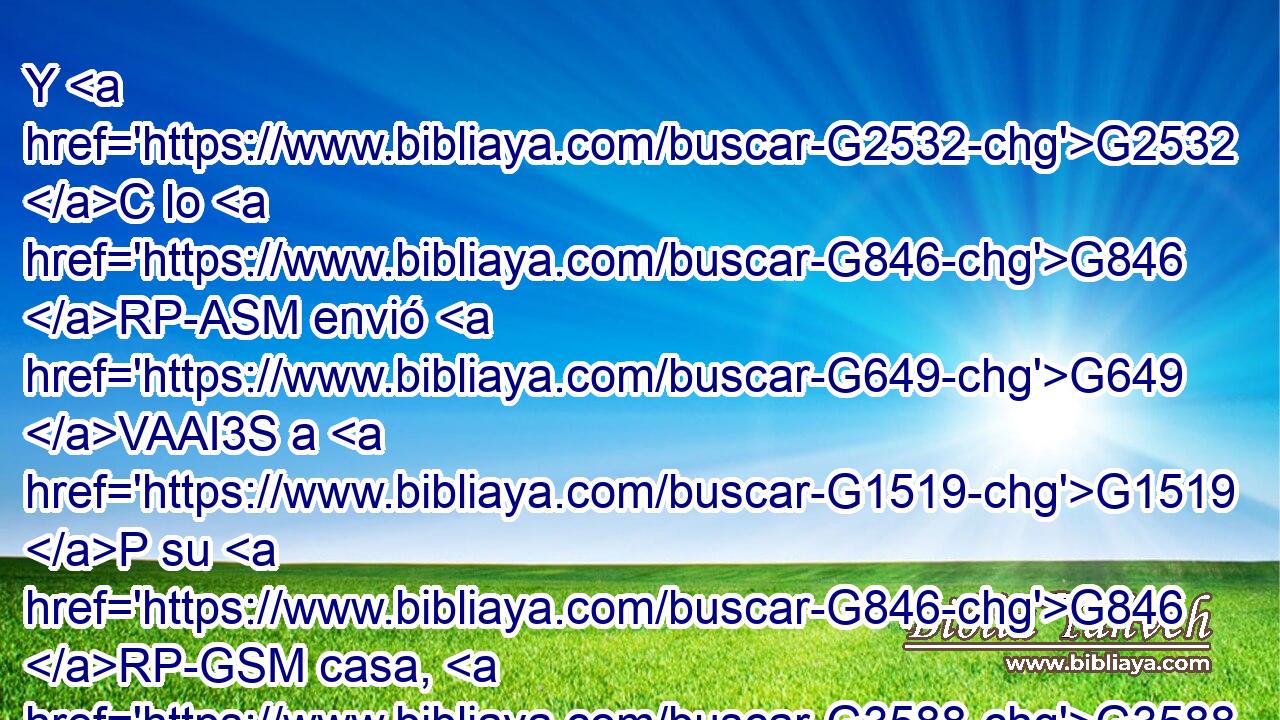 Y G2532 C lo G846 RP-ASM envió G649 VAAI3S a G1519 P su G846 RP-GSM casa, G3588 G3624 DASM NASM diciendo: G3004 VPAP-SNM No G3366 C entres G1525 VAAS2S en G1519 P la G3588 DASF aldea, G2968 NASF ni G3366 C lo digas G2036 VAAS2S a nadie G5100 RX-DSM en G1722 P la G3588 DDSF aldea. G2968 NDSF 