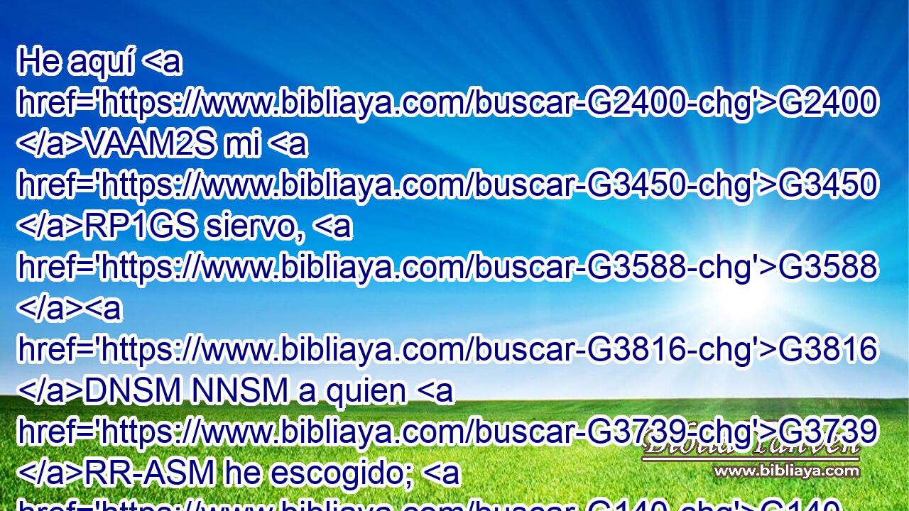 He aquí G2400 VAAM2S mi G3450 RP1GS siervo, G3588 G3816 DNSM NNSM a quien G3739 RR-ASM he escogido; G140 VAAI1S Mi G3450 RP1GS Amado, G3588 G27 DNSM JNSM en G1519 P quien G3739 RR-ASM se agrada G2106 VAAI3S mi G3450 RP1GS alma; G3588 G5590 DNSF NNSF Pondré G5087 VFAI1S mi G3450 RP1GS Espíritu G3588 G4151 DASN NASN sobre G1909 P él, G846 RP-ASM Y G2532 C a los G3588 DDPN gentiles G1484 NDPN anunciará G518 VFAI3S juicio. G2920 NASF 