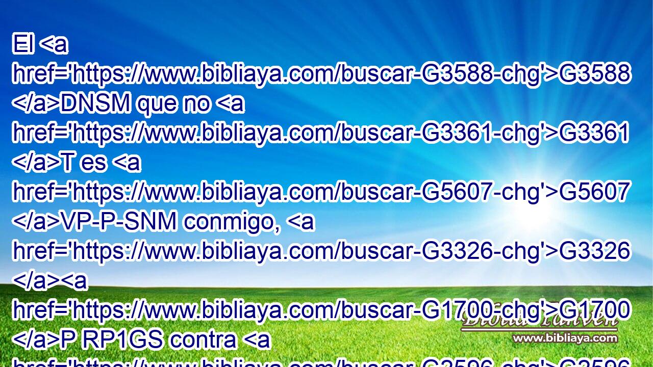 El G3588 DNSM que no G3361 T es G5607 VP-P-SNM conmigo, G3326 G1700 P RP1GS contra G2596 P mí G1700 RP1GS es; G2076 VP-I3S y G2532 C el G3588 DNSM que conmigo G3326 G1700 P RP1GS no G3361 T recoge, G4863 VPAP-SNM desparrama. G4650 VPAI3S 