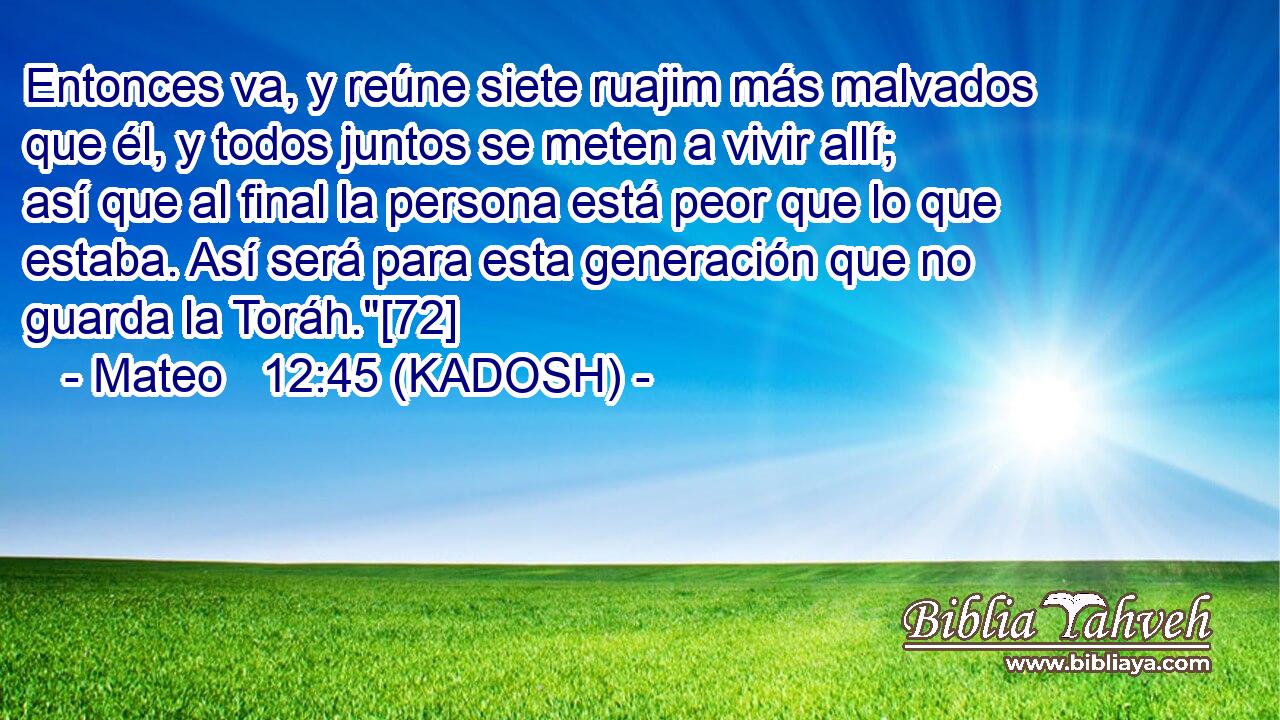  Entonces va, y reúne siete ruajim más malvados que él, y todos juntos se meten a vivir allí; así que al final la persona está peor que lo que estaba. Así será para esta generación que no guarda la Toráh.