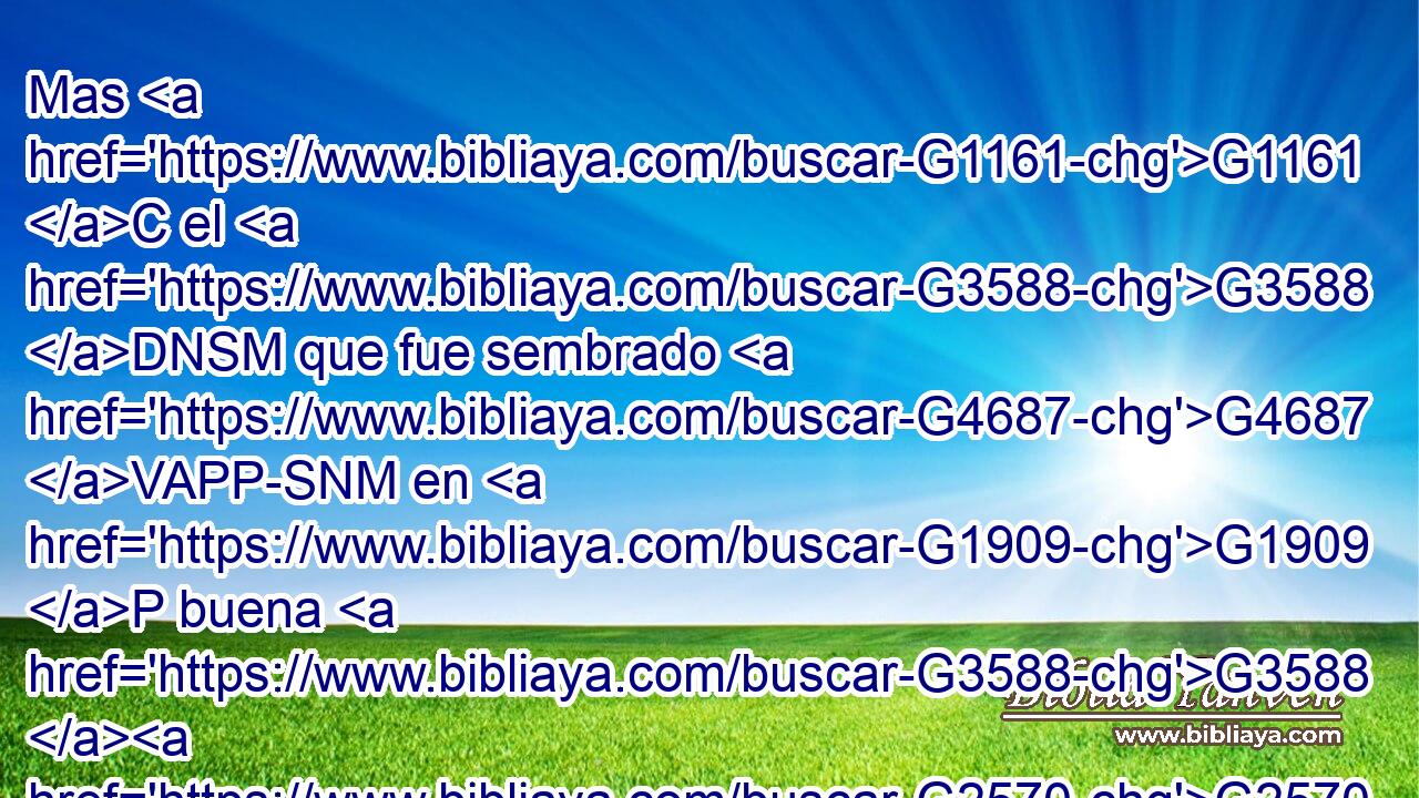 Mas G1161 C el G3588 DNSM que fue sembrado G4687 VAPP-SNM en G1909 P buena G3588 G2570 DASF JASF tierra, G3588 G1093 DASF NASF éste G3778 RD-NSM es G2076 VP-I3S el G3588 DNSM que oye G191 VPAP-SNM y G2532 C entiende G4920 VPAP-SNM la G3588 DASM palabra, G3056 NASM y G2532 C • G3739 RR-NSM • G1211 T da fruto; G2592 VPAI3S y produce G4160 VPAI3S • G3739 RR-NSN • G3303 T a ciento, G1540 XN a • G3739 RR-NSN • G1161 C sesenta, G1835 XN • G3739 RR-NSN y G1161 C a 