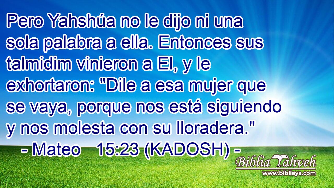  Pero Yahshúa no le dijo ni una sola palabra a ella. Entonces sus talmidim vinieron a El, y le exhortaron: 