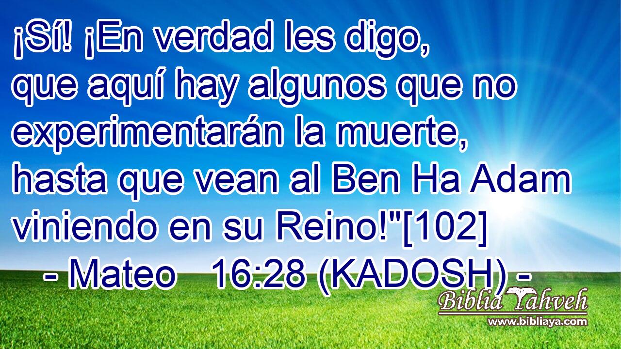  ¡Sí! ¡En verdad les digo, que aquí hay algunos que no experimentarán la muerte, hasta que vean al Ben Ha Adam viniendo en su Reino!
