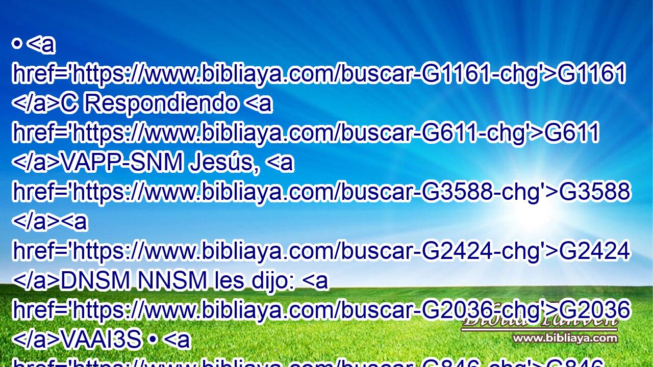 • G1161 C Respondiendo G611 VAPP-SNM Jesús, G3588 G2424 DNSM NNSM les dijo: G2036 VAAI3S • G846 RP-DPM A la verdad, G3303 T Elías G2243 NNSM viene G2064 VPUI3S primero, G4412 B y G2532 C restaurará G600 VFAI3S todas G3956 JAPN las cosas. 