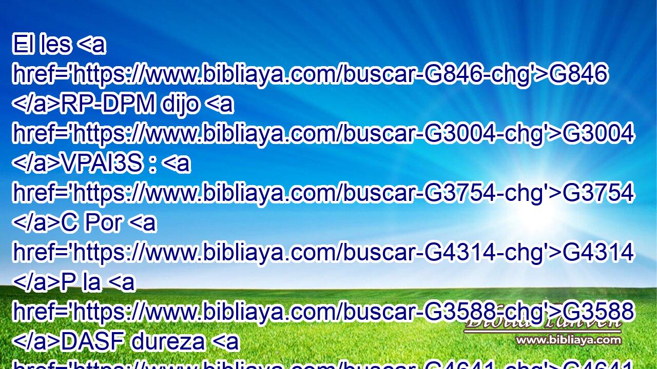 El les G846 RP-DPM dijo G3004 VPAI3S : G3754 C Por G4314 P la G3588 DASF dureza G4641 NASF de vuestro G5216 RP2GP corazón Moisés G3475 NNSM os G5213 RP2DP permitió G2010 VAAI3S repudiar G630 VAAN a vuestras G5216 RP2GP mujeres; G3588 G1135 DAPF NAPF mas G1161 C al G575 P principio G746 NGSF no G3756 T fue G1096 VRAI3S así. G3779 B 