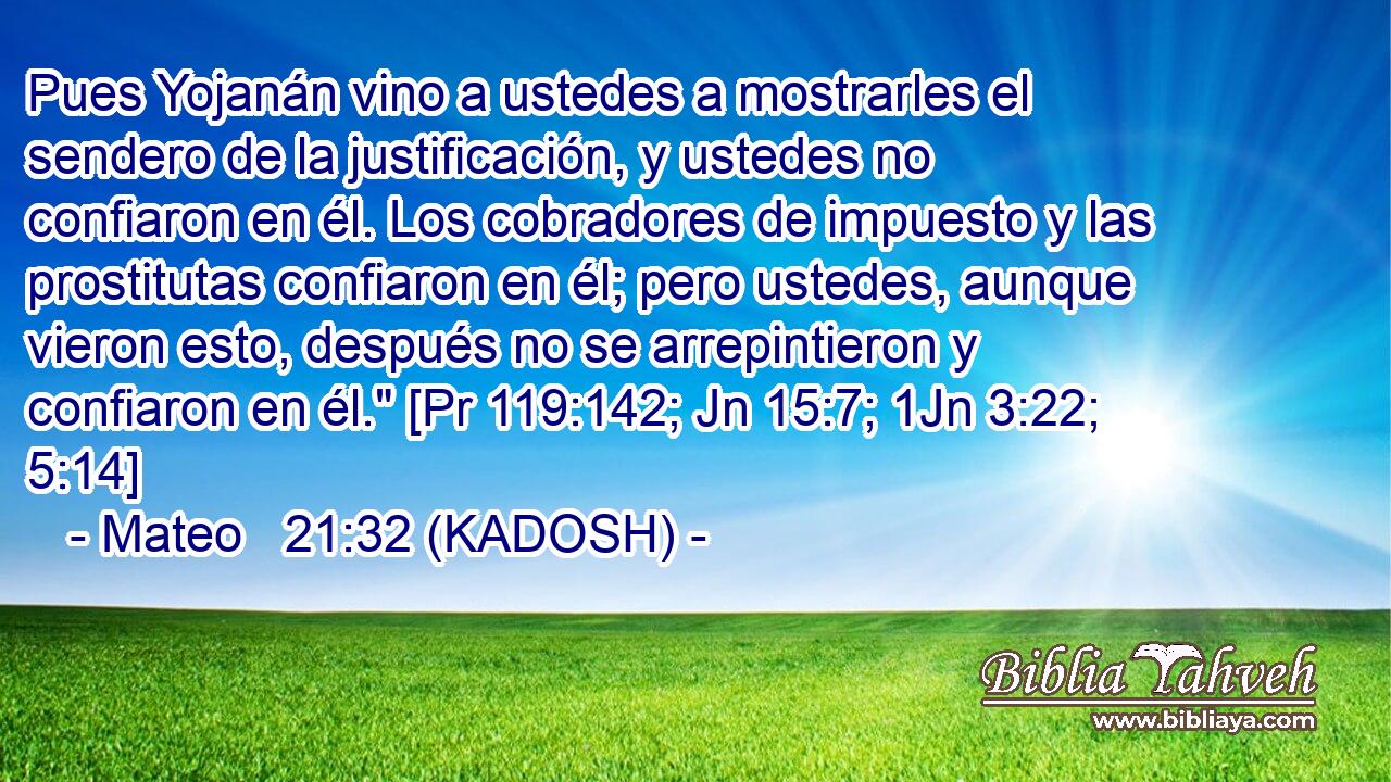  Pues Yojanán vino a ustedes a mostrarles el sendero de la justificación, y ustedes no confiaron en él. Los cobradores de impuesto y las prostitutas confiaron en él; pero ustedes, aunque vieron esto, después no se arrepintieron y confiaron en él.