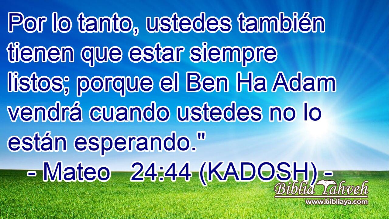  Por lo tanto, ustedes también tienen que estar siempre listos; porque el Ben Ha Adam vendrá cuando ustedes no lo están esperando.