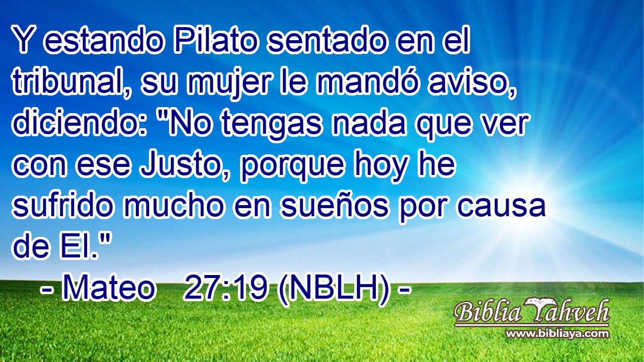  Y estando Pilato sentado en el tribunal, su mujer le mandó aviso, diciendo: 