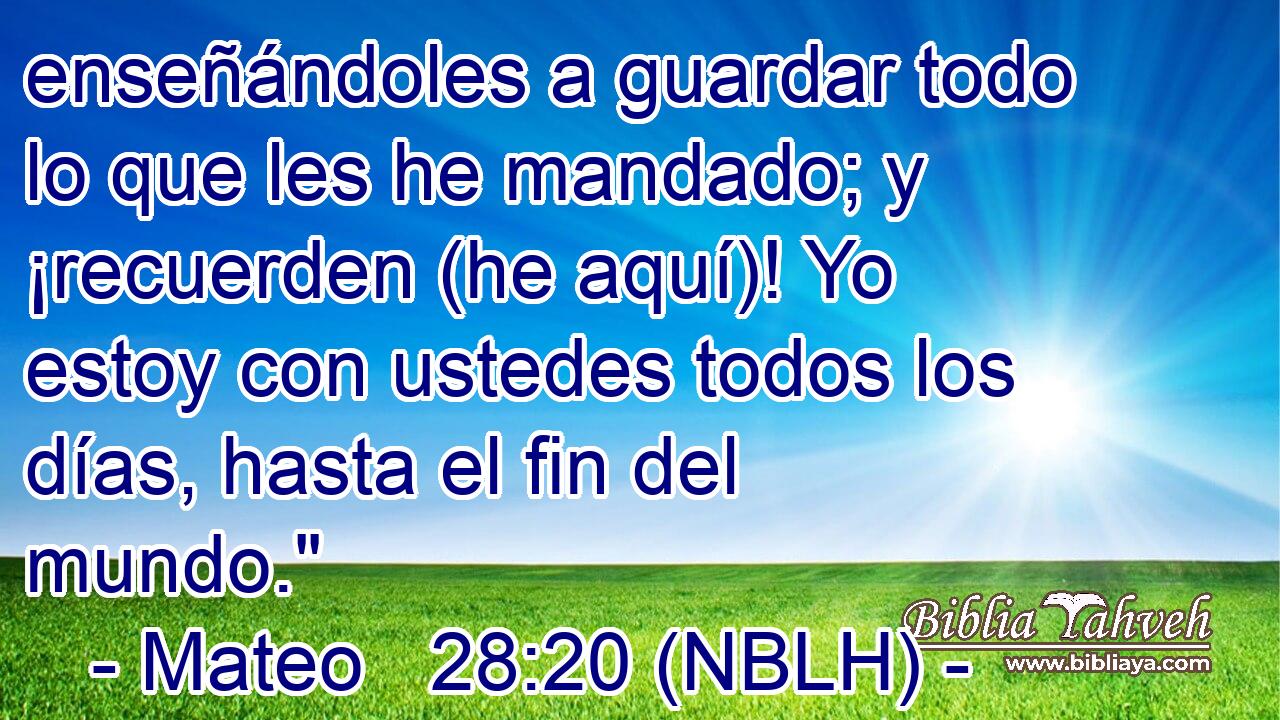  enseñándoles a guardar todo lo que les he mandado; y ¡recuerden (he aquí)! Yo estoy con ustedes todos los días, hasta el fin del mundo.