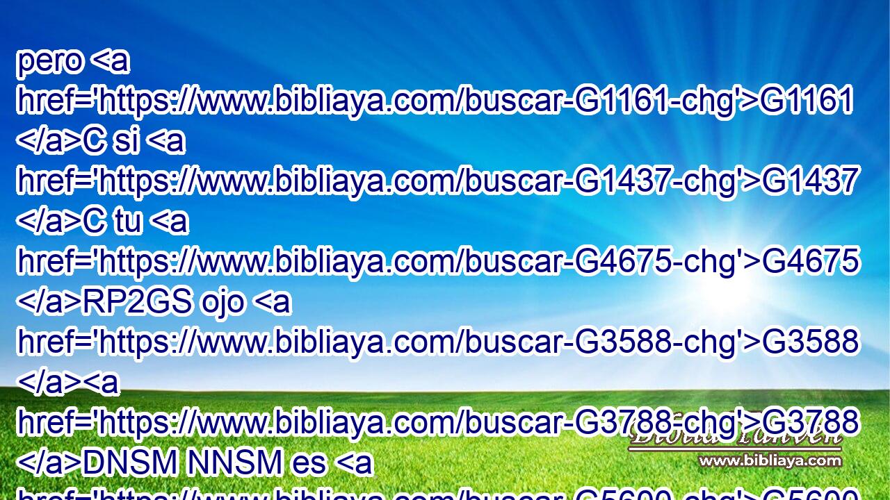 pero G1161 C si G1437 C tu G4675 RP2GS ojo G3588 G3788 DNSM NNSM es G5600 VP-S3S maligno, G4190 JNSM todo G3650 JNSN tu G4675 RP2GS cuerpo G3588 G4983 DNSN NNSN estará G2071 VF-I3S en tinieblas. G4652 JNSN Así G3767 C que, si G1487 C la G3588 DNSN luz G5457 NNSN que G3588 DNSN en G1722 P ti G4671 RP2DS hay es G2076 VP-I3S tinieblas, G4655 NNSN ¿cuántas G4214 RI-NSN no serán las G3588 DNSN mismas tinieblas? G4655 NNSN 
