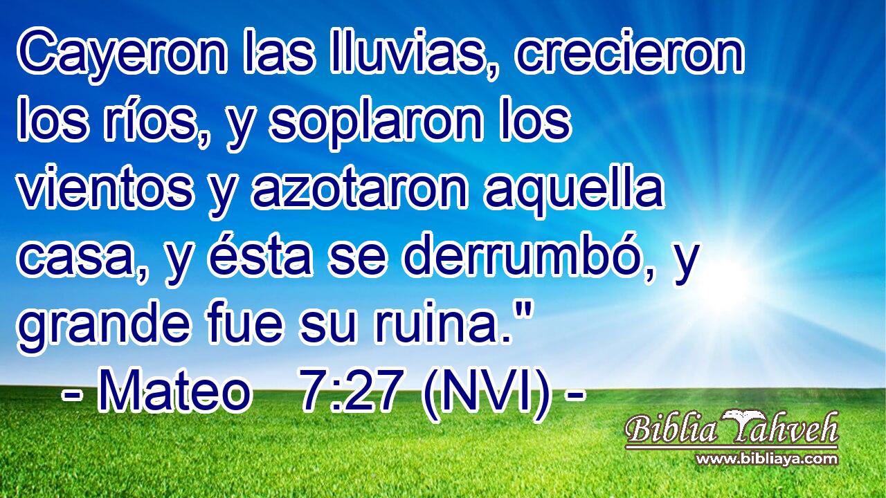  Cayeron las lluvias, crecieron los ríos, y soplaron los vientos y azotaron aquella casa, y ésta se derrumbó, y grande fue su ruina.