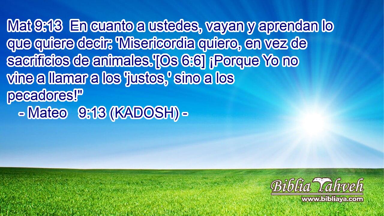  En cuanto a ustedes, vayan y aprendan lo que quiere decir: 'Misericordia quiero, en vez de sacrificios de animales.'[Os 6:6] ¡Porque Yo no vine a llamar a los 'justos,' sino a los pecadores!