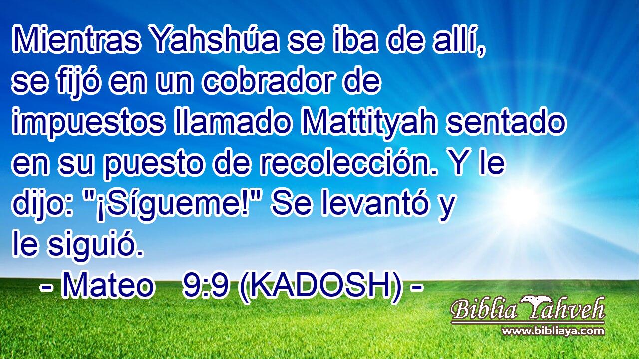  Mientras Yahshúa se iba de allí, se fijó en un cobrador de impuestos llamado Mattityah sentado en su puesto de recolección. Y le dijo: 