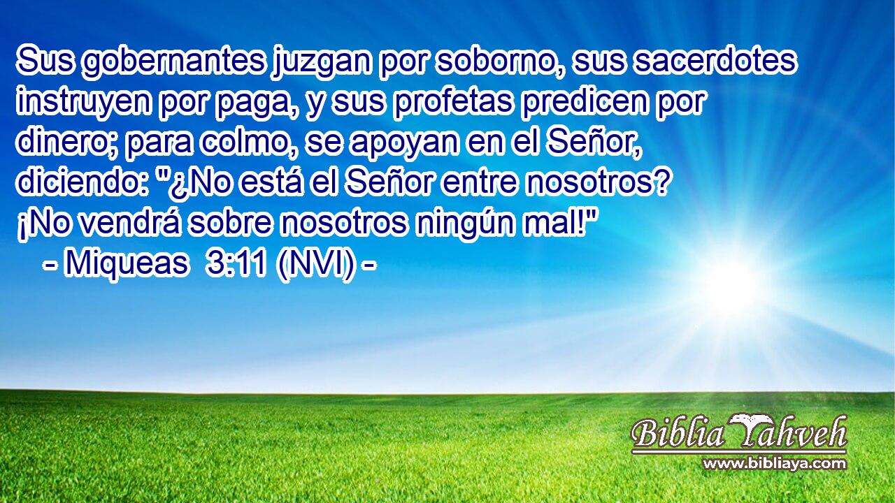  Sus gobernantes juzgan por soborno, sus sacerdotes instruyen por paga, y sus profetas predicen por dinero; para colmo, se apoyan en el Señor, diciendo: 