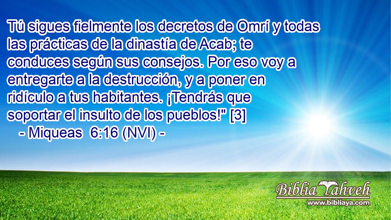  Tú sigues fielmente los decretos de Omrí y todas las prácticas de la dinastía de Acab; te conduces según sus consejos. Por eso voy a entregarte a la destrucción, y a poner en ridículo a tus habitantes. ¡Tendrás que soportar el insulto de los pueblos!