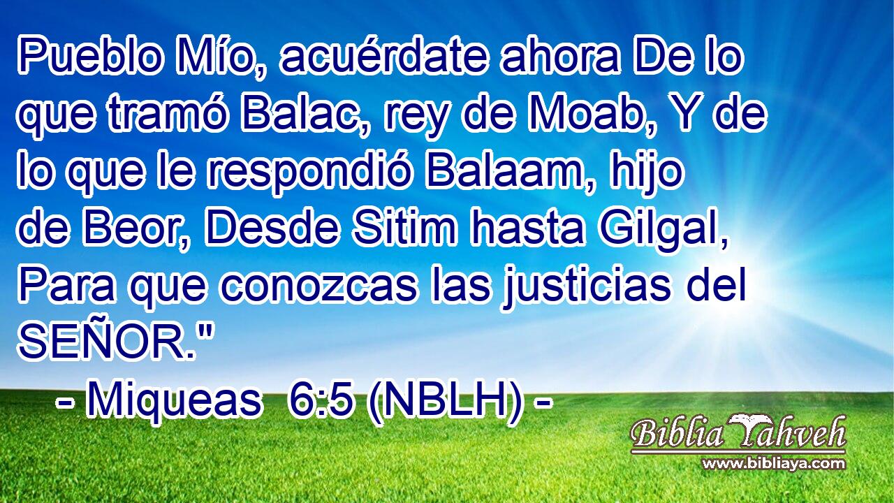  Pueblo Mío, acuérdate ahora De lo que tramó Balac, rey de Moab, Y de lo que le respondió Balaam, hijo de Beor, Desde Sitim hasta Gilgal, Para que conozcas las justicias del SEÑOR.