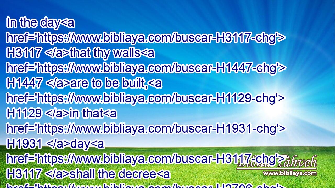 In the day H3117 that thy walls H1447 are to be built, H1129 in that H1931 day H3117 shall the decree H2706 be far removed.H7368