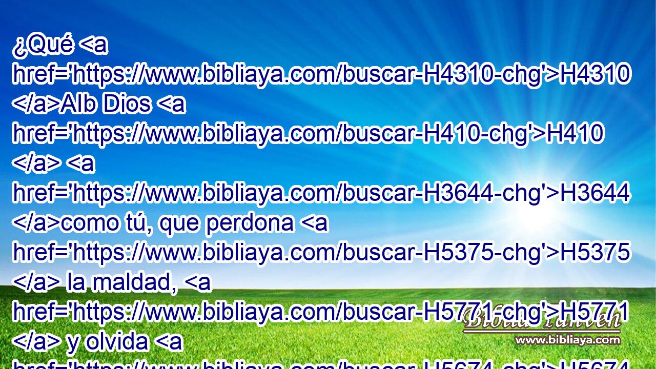 ¿Qué H4310 AIb Dios H410  H3644 como tú, que perdona H5375  la maldad, H5771  y olvida H5674  • H5921 Pu el pecado H6588  del remanente H7611  de su H1931  heredad? H5159  No H3808 ANN retuvo H2388  para siempre H5703  su H1931  enojo, H639  porque H3588 CK se deleita H2654  en misericordia. H2617  • H1931  