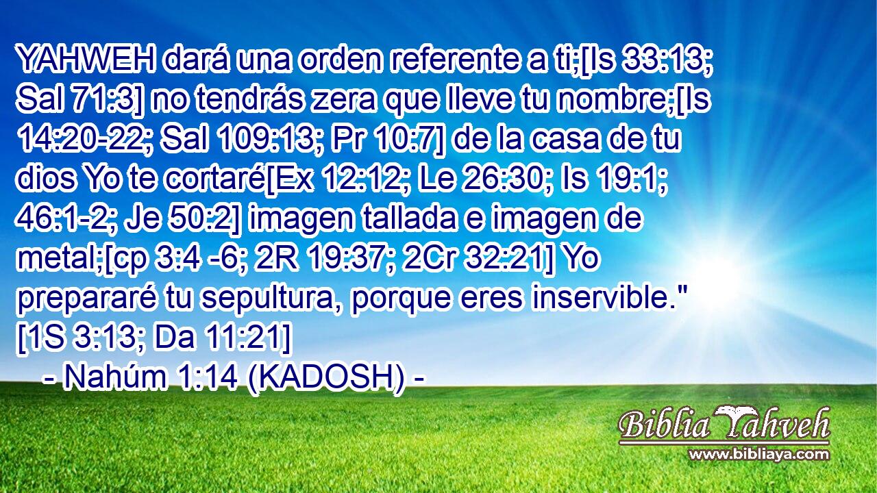  YAHWEH dará una orden referente a ti;[Is 33:13; Sal 71:3] no tendrás zera que lleve tu nombre;[Is 14:20-22; Sal 109:13; Pr 10:7] de la casa de tu dios Yo te cortaré[Ex 12:12; Le 26:30; Is 19:1; 46:1-2; Je 50:2] imagen tallada e imagen de metal;[cp 3:4 -6; 2R 19:37; 2Cr 32:21] Yo prepararé tu sepultura, porque eres inservible.