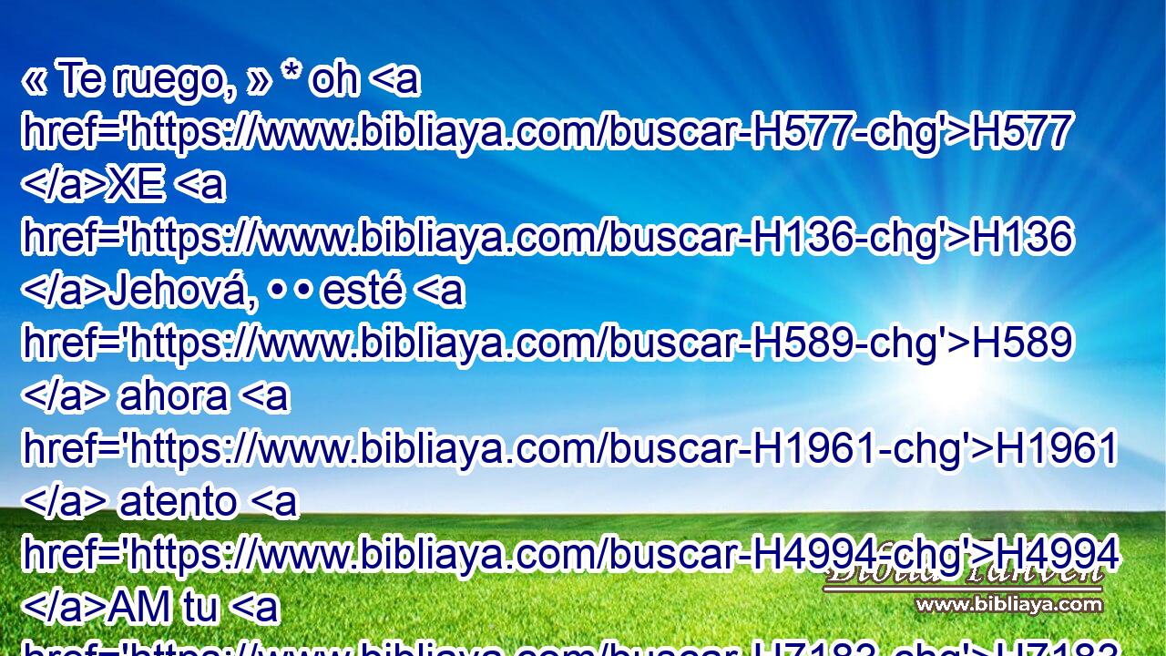 « Te ruego, » * oh H577 XE H136 Jehová, • • esté H589  ahora H1961  atento H4994 AM tu H7183  oído a H241  la H413 PU oración de H8605  tu siervo, y H5650  a la H413 PU oración de H8605  tus siervos, quienes H5650  desean reverenciar H2655 H H3372 • tu nombre; • H8034  concede ahora buen H4994 AM éxito a H6743  tu siervo, • H5650  • y H3117 H dale • H5414 ,  gracia delan