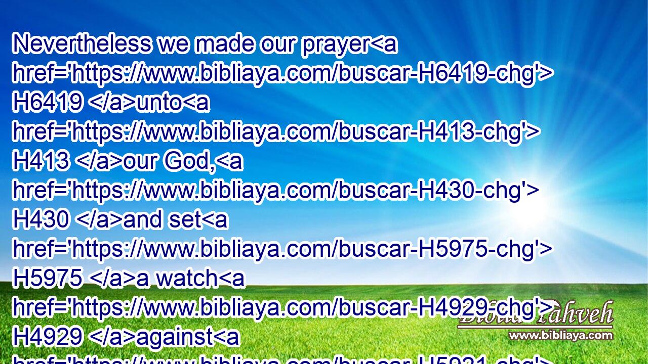 Nevertheless we made our prayer H6419 unto H413 our God, H430 and set H5975 a watch H4929 against H5921 them day H3119 and night, H3915 because of H4480  H6440 them.