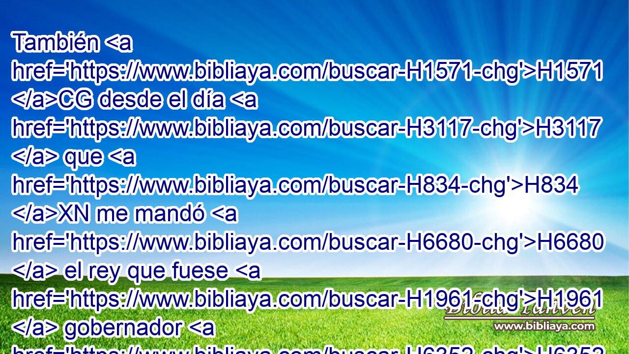 También H1571 CG desde el día H3117  que H834 XN me mandó H6680  el rey que fuese H1961  gobernador H6352  de ellos en la tierra H776  de Judá, H3063  desde el año H8141  H6242 veinte del rey H4428 H • Artajerjes • hasta H5704 PD el año H8141  treinta H7970  y dos, H8147  H783 doce H8147 ,  H6240 años, H8141  ni yo H589  ni H3808 ANN • mis H589  hermanos H251 NCcPM