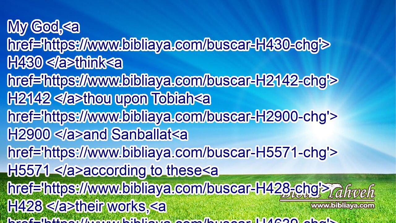 My God, H430 think H2142 thou upon Tobiah H2900 and Sanballat H5571 according to these H428 their works, H4639 and H1571 on the prophetess H5031 Noadiah, H5129 and the rest H3499 of the prophets, H5030 that H834 would have H1961 put me in fear.H3372