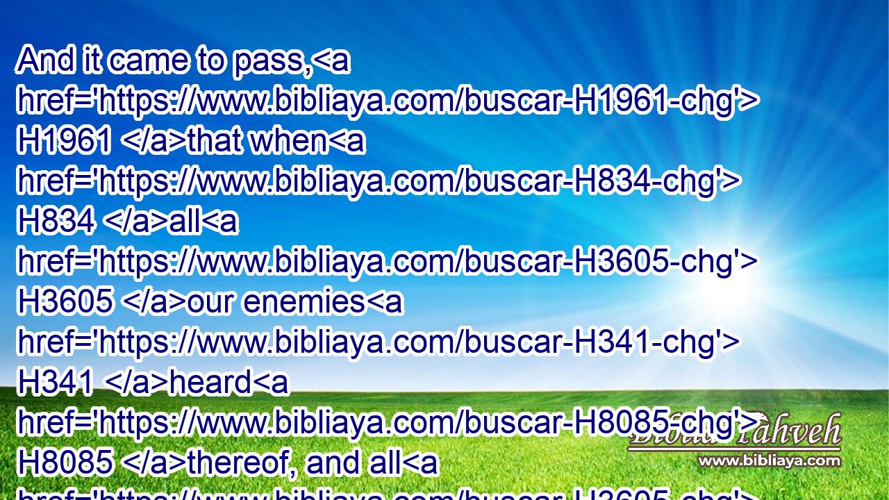 And it came to pass, H1961 that when H834 all H3605 our enemies H341 heard H8085 thereof, and all H3605 the heathen H1471 that H834 were about H5439 us saw H7200 these things, they were much H3966 cast down H5307 in their own eyes: H5869 for they perceived H3045 that H3588 this H2063 work H4399 was wrought H6213 of H4480  H854 our God.H430