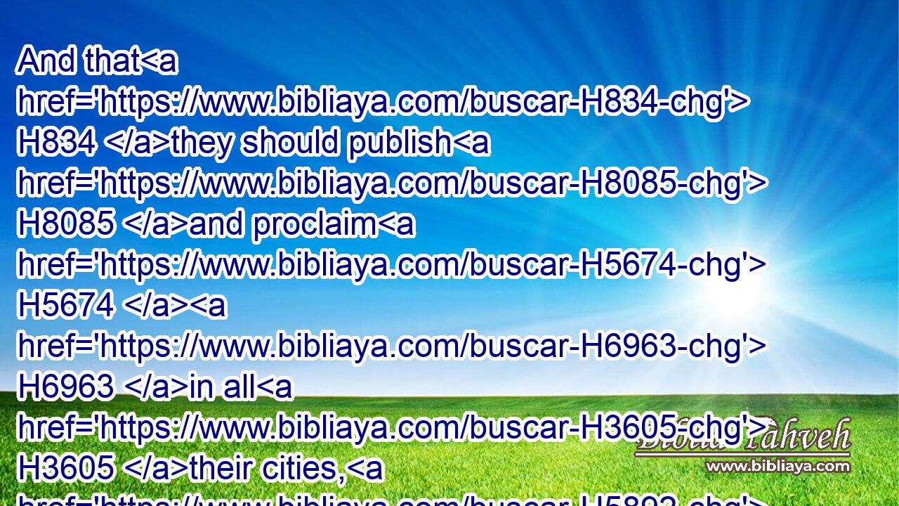 And that H834 they should publish H8085 and proclaim H5674  H6963 in all H3605 their cities, H5892 and in Jerusalem, H3389 saying, H559 Go forth H3318 unto the mount, H2022 and fetch H935 olive H2132 branches, H5929 and pine H6086  H8081 branches, H5929 and myrtle H1918 branches, H5929 and palm H8558 branches, H5929 and branches H5929 of thick H5687 trees, H6086 to make H6213 booths, H5521 as it is written.H3789