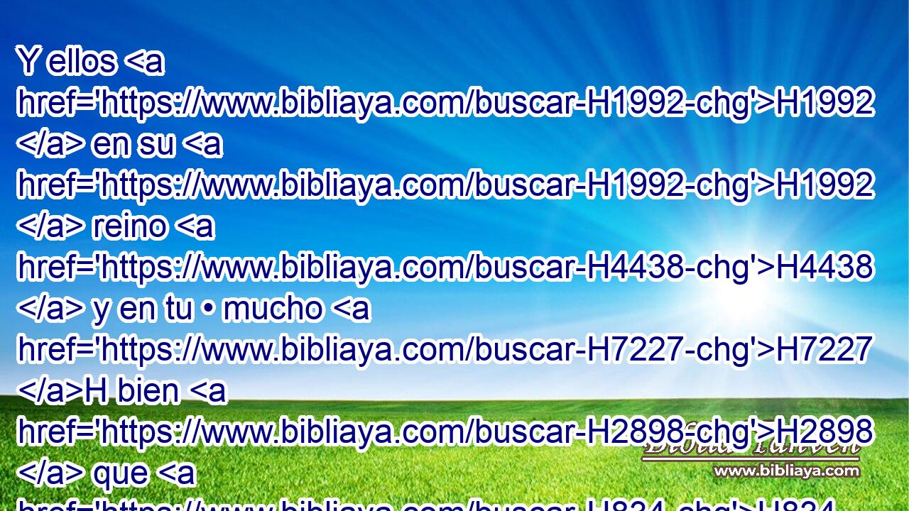 Y ellos H1992  en su H1992  reino H4438  y en tu • mucho H7227 H bien H2898  que H834 XN les diste, H5414  H6440 y en la tierra H776  espaciosa H7342 H y • fértil H8082 H que H834 XN entregaste H5414  delante de ellos, H1992  no H3808 ANN H7725 te sirvieron, H5647  • ni H3808 ANN se convirtieron de sus H1992  • malas H7451 H obras. H4611  