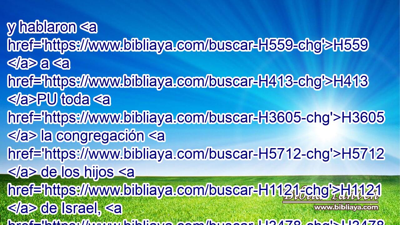 y hablaron H559  a H413 PU toda H3605  la congregación H5712  de los hijos H1121  de Israel, H3478  diciendo: La tierra H776  por donde H834 XN pasamos H5674  H8446 • • para reconocerla, es • tierra H776  H3966 H3966 en gran manera • buena. H2896  