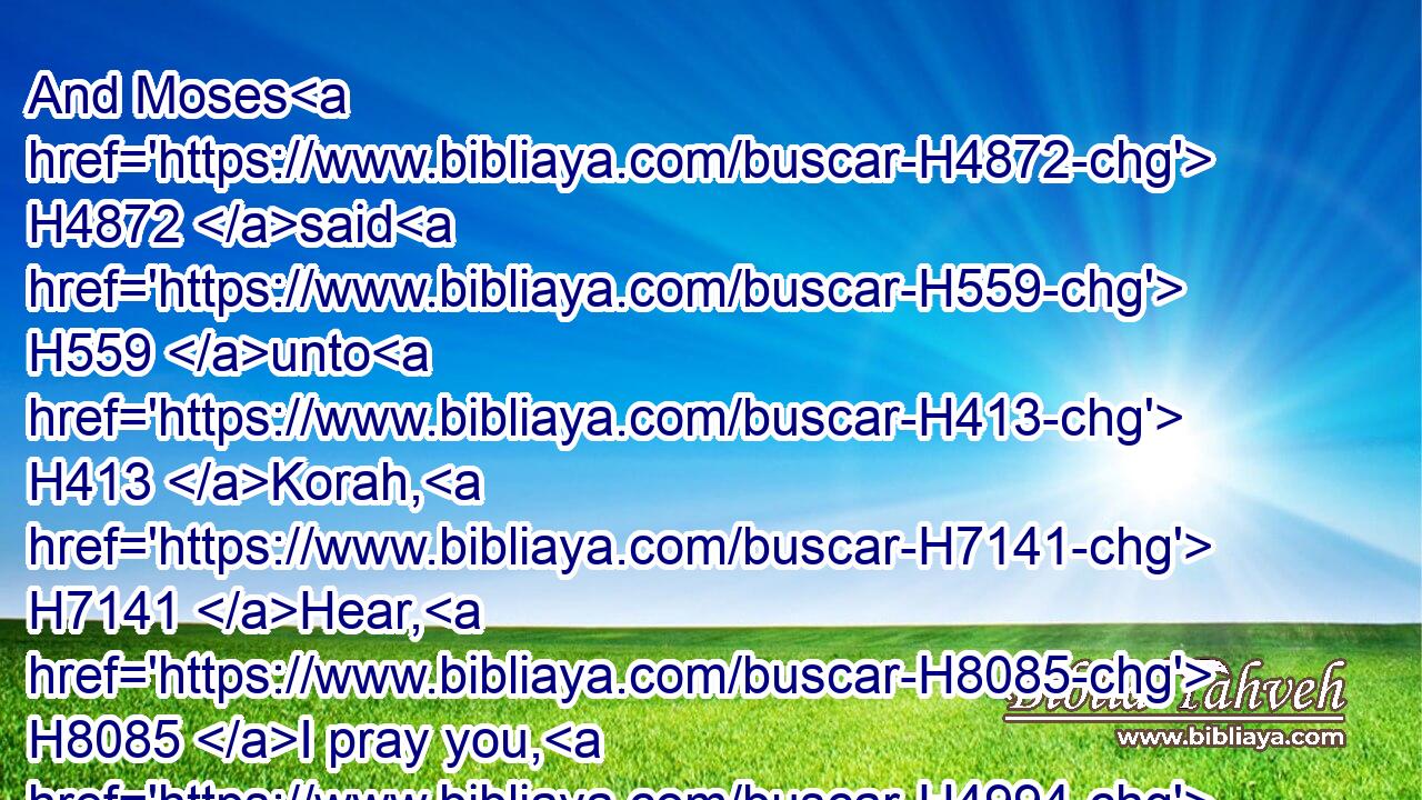 And Moses H4872 said H559 unto H413 Korah, H7141 Hear, H8085 I pray you, H4994 ye sons H1121 of Levi:H3878