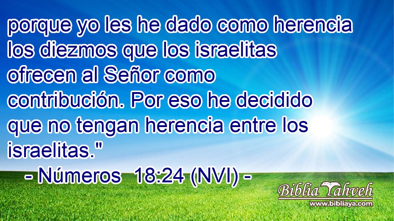  porque yo les he dado como herencia los diezmos que los israelitas ofrecen al Señor como contribución. Por eso he decidido que no tengan herencia entre los israelitas.
