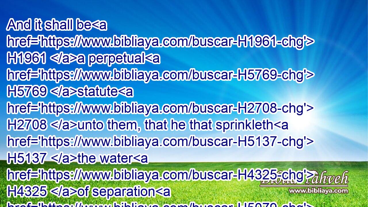 And it shall be H1961 a perpetual H5769 statute H2708 unto them, that he that sprinkleth H5137 the water H4325 of separation H5079 shall wash H3526 his clothes; H899 and he that toucheth H5060 the water H4325 of separation H5079 shall be unclean H2930 until H5704 even.H6153