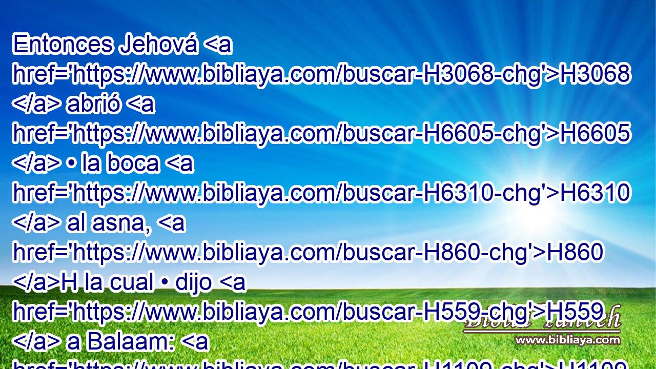 Entonces Jehová H3068  abrió H6605  • la boca H6310  al asna, H860 H la cual • dijo H559  a Balaam: H1109  ¿Qué H4100 AIc te he hecho, H6213  que H3588 CK me has azotado H5221  estas H2088  tres H7969  « veces? » * H7272  