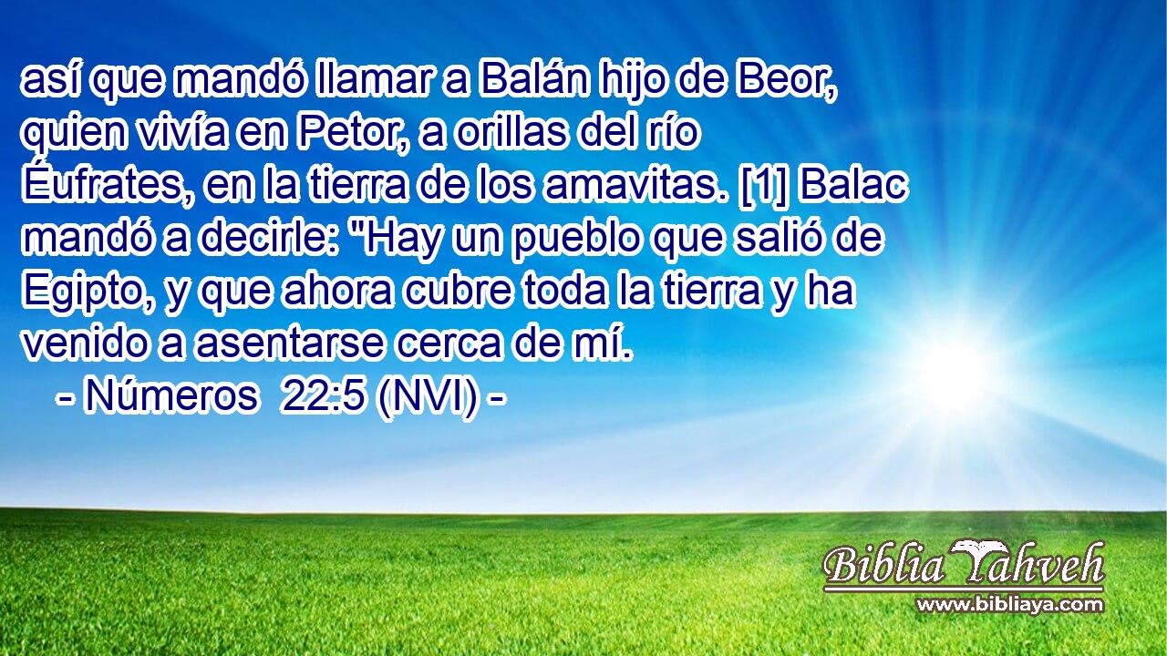  así que mandó llamar a Balán hijo de Beor, quien vivía en Petor, a orillas del río Éufrates, en la tierra de los amavitas. [1] Balac mandó a decirle: 