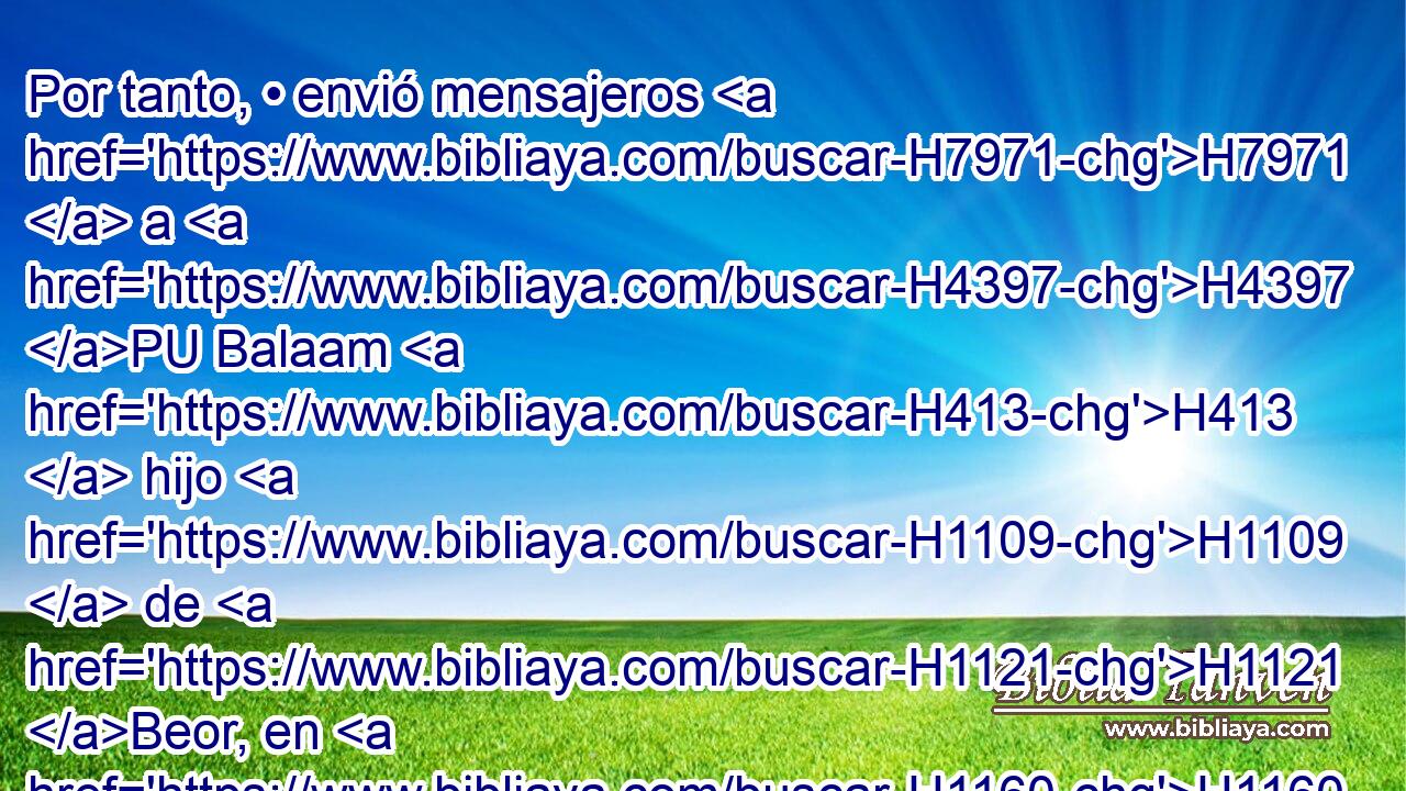 Por tanto, • envió mensajeros H7971  a H4397 PU Balaam H413  hijo H1109  de H1121 Beor, en H1160 Petor, que H6604 XN está H834 junto al H5921 XD río en H5104 la tierra de H776 los hijos de H1121 su pueblo, H1931  para H5971 PL que lo llamasen, diciendo: H7121 PL,  H559 Un • pueblo H2009  ha H5971 salido de H3318 PM Egipto, y H4714 he aquí cubre H2009  • H3680 PA « la faz de » * la H5869 XD tierra, y H776 CC • habita H193