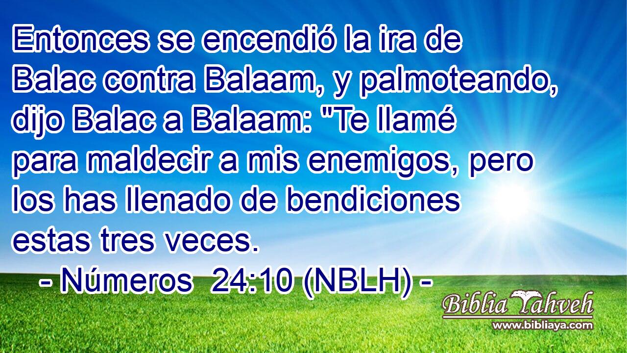  Entonces se encendió la ira de Balac contra Balaam, y palmoteando, dijo Balac a Balaam: 