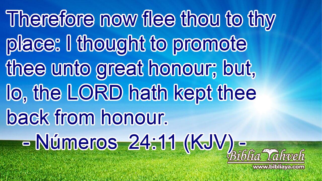 Therefore now flee thou to thy place: I thought to promote thee unto great honour; but, lo, the LORD hath kept thee back from honour.