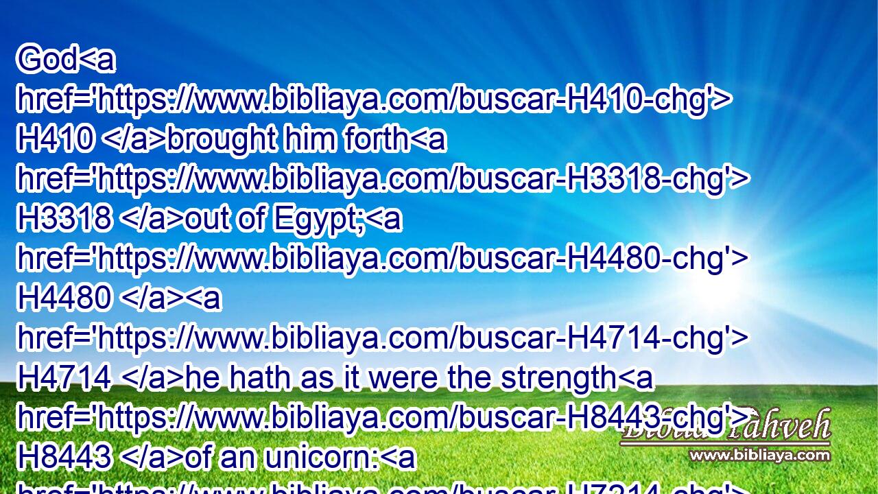 God H410 brought him forth H3318 out of Egypt; H4480  H4714 he hath as it were the strength H8443 of an unicorn: H7214 he shall eat up H398 the nations H1471 his enemies, H6862 and shall break H1633 their bones, H6106 and pierce them through H4272 with his arrows.H2671