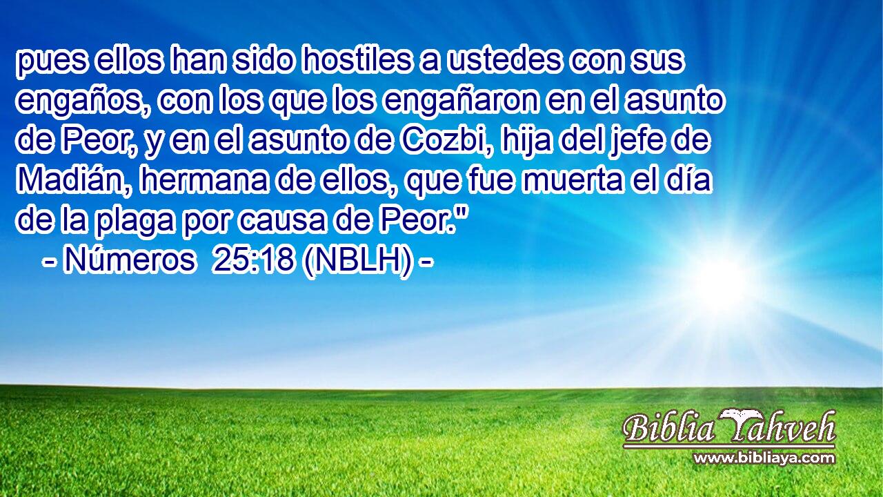  pues ellos han sido hostiles a ustedes con sus engaños, con los que los engañaron en el asunto de Peor, y en el asunto de Cozbi, hija del jefe de Madián, hermana de ellos, que fue muerta el día de la plaga por causa de Peor.