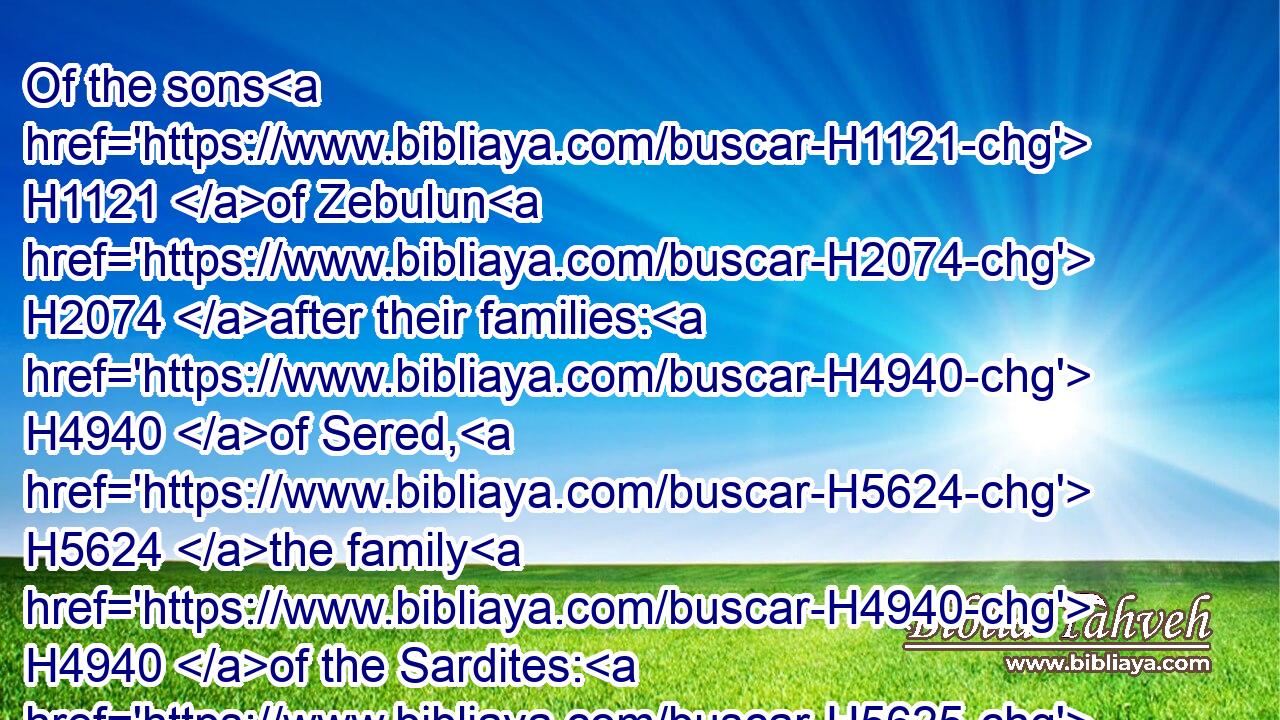 Of the sons H1121 of Zebulun H2074 after their families: H4940 of Sered, H5624 the family H4940 of the Sardites: H5625 of Elon, H356 the family H4940 of the Elonites: H440 of Jahleel, H3177 the family H4940 of the Jahleelites.H3178