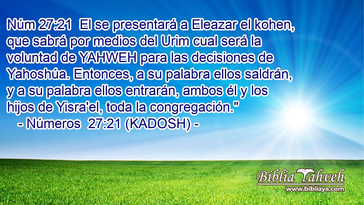  El se presentará a Eleazar el kohen, que sabrá por medios del Urim cual será la voluntad de YAHWEH para las decisiones de Yahoshúa. Entonces, a su palabra ellos saldrán, y a su palabra ellos entrarán, ambos él y los hijos de Yisra'el, toda la congregación.